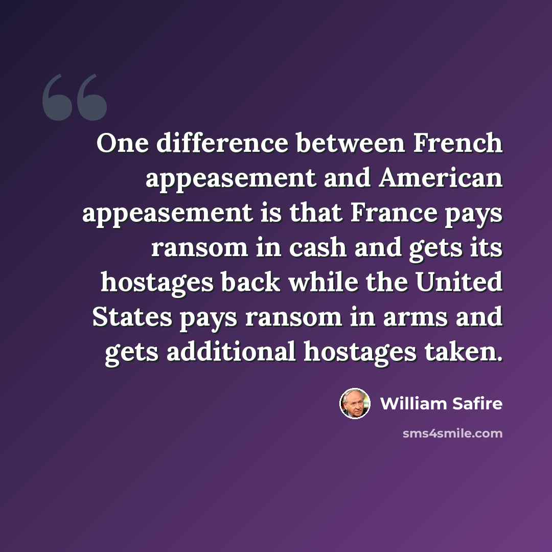 “One difference between French appeasement and American appeasement is that France pays ransom in cash and gets its hostages back while the United States pays ransom in arms and gets additional hostages taken.” quote by William Safire