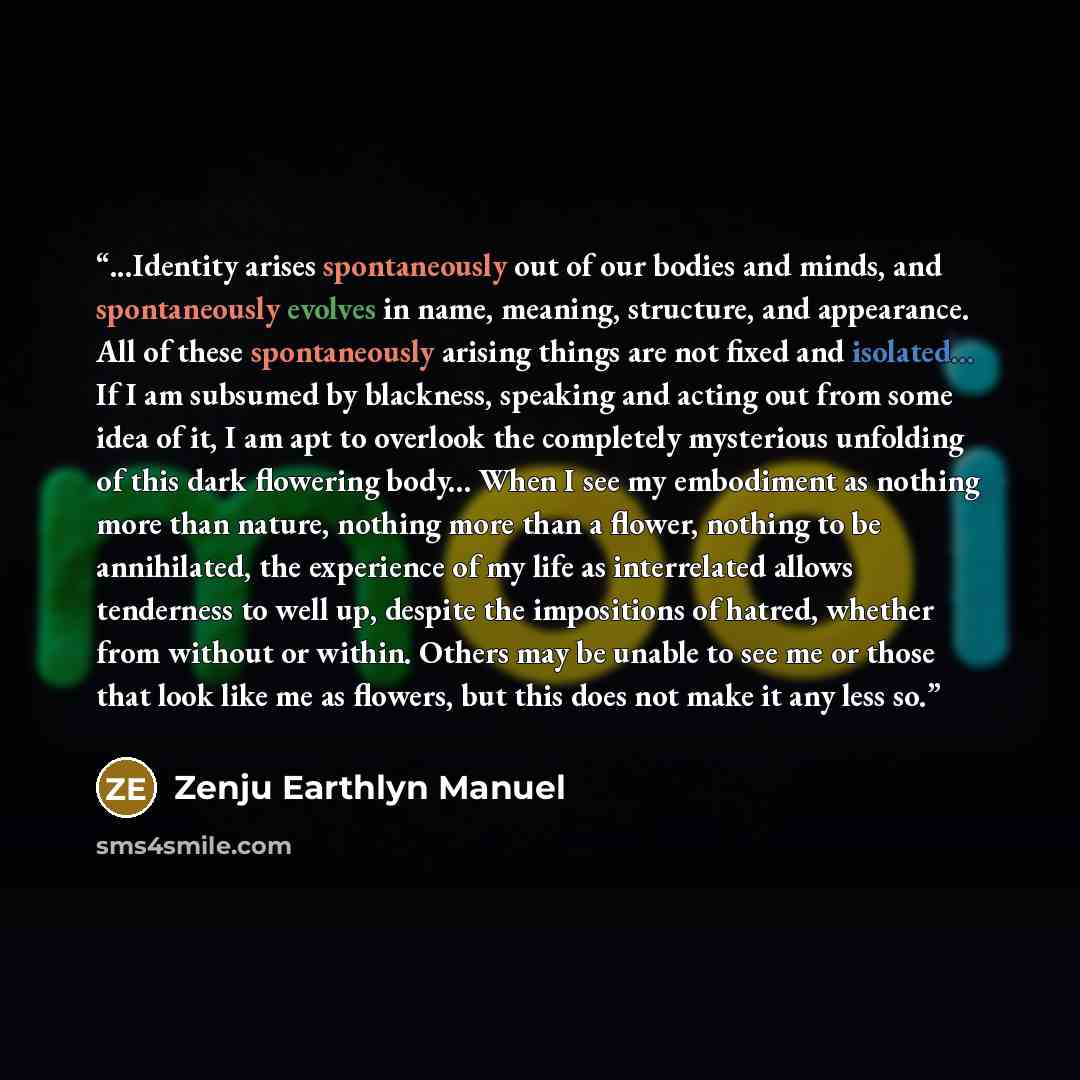 “...Identity arises spontaneously out of our bodies and minds, and spontaneously evolves in name, meaning, structure, and appearance. All of these spontaneously arising things are not fixed and isolated... If I am subsumed by blackness, speaking and acting out from some idea of it, I am apt to…” quote by Zenju Earthlyn Manuel