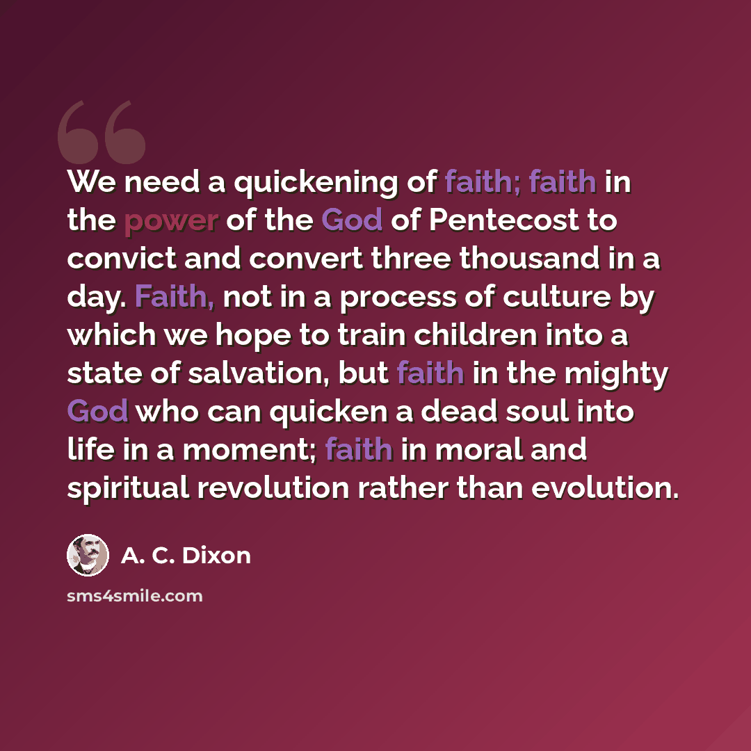 “We need a quickening of faith; faith in the power of the God of Pentecost to convict and convert three thousand in a day. Faith, not in a process of culture by which we hope to train children into a state of salvation, but faith in the mighty God who can quicken a dead soul into life in a moment…” quote by A. C. Dixon