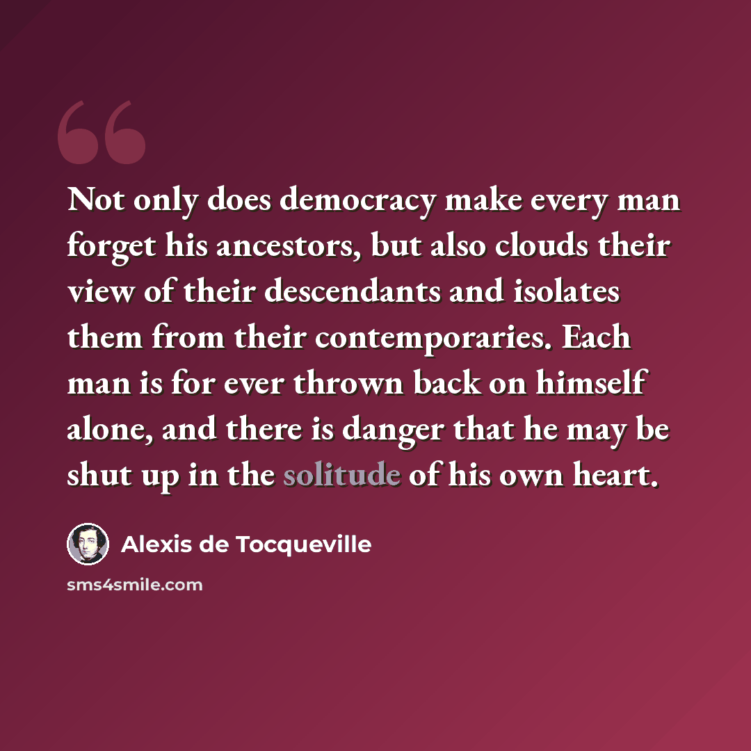 “Not only does democracy make every man forget his ancestors, but also clouds their view of their descendants and isolates them from their contemporaries. Each man is for ever thrown back on himself alone, and there is danger that he may be shut up in the solitude of his own heart.” quote by Alexis de Tocqueville
