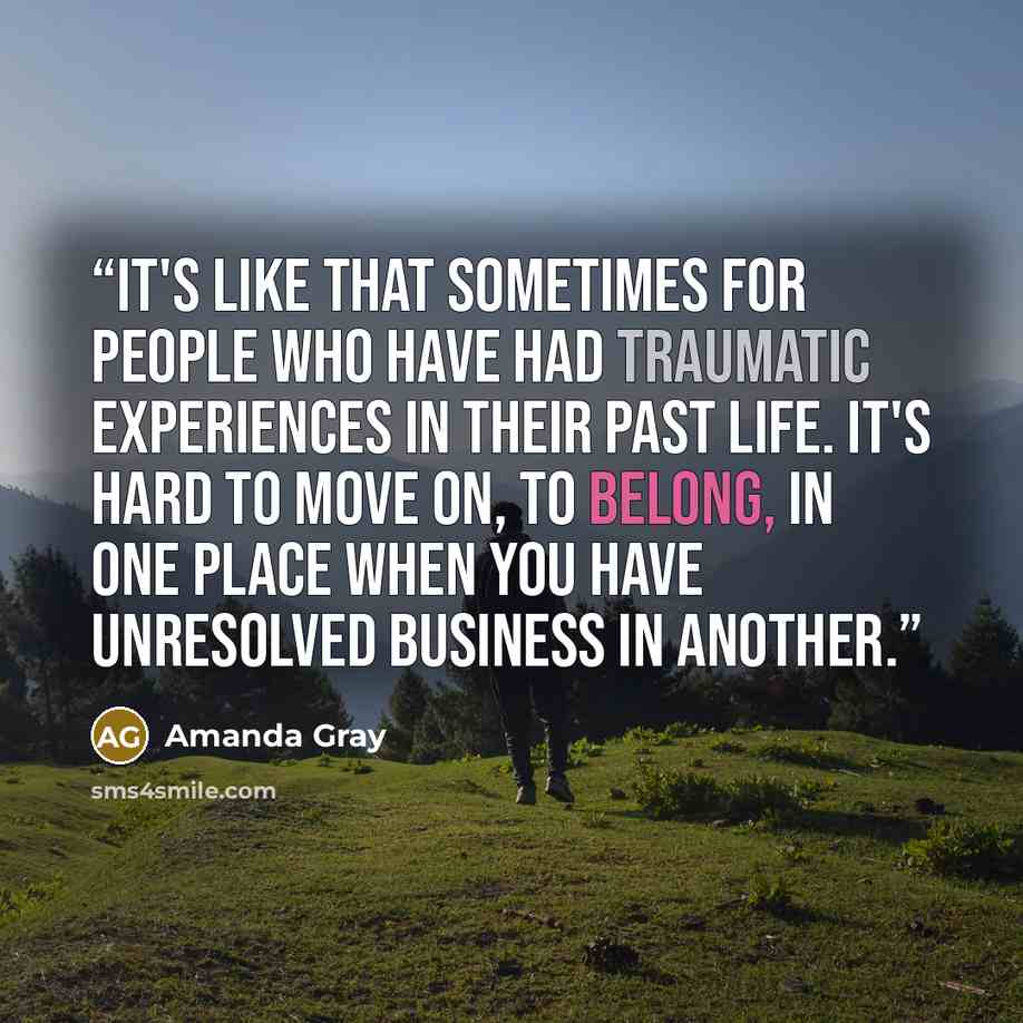 “It's like that sometimes for people who have had traumatic experiences in their past life. It's hard to move on, to belong, in one place when you have unresolved business in another.” quote by Amanda Gray