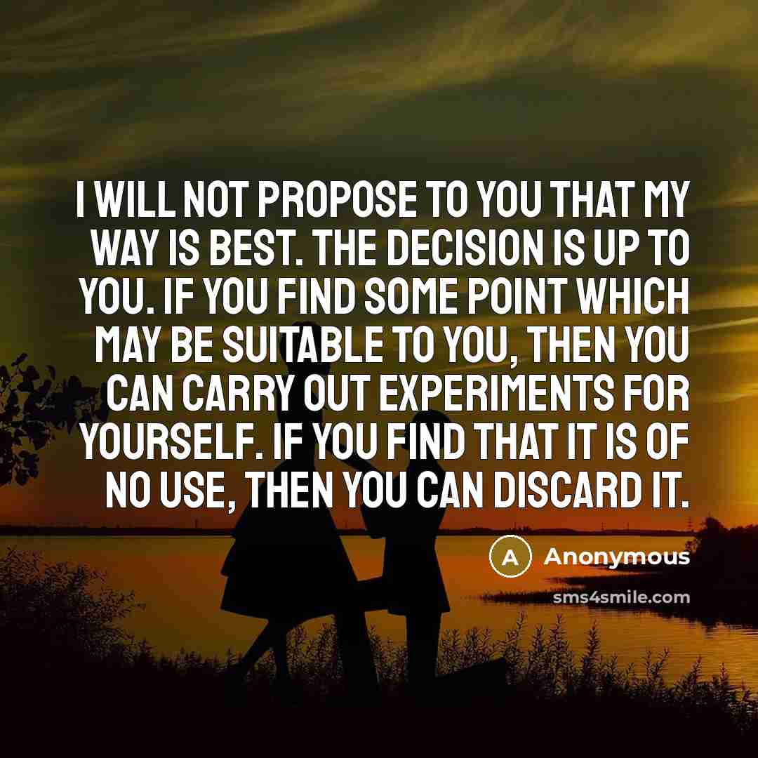 “I will not propose to you that my way is best. The decision is up to you. If you find some point which may be suitable to you, then you can carry out experiments for yourself. If you find that it is of no use, then you can discard it.” quote by Anonymous