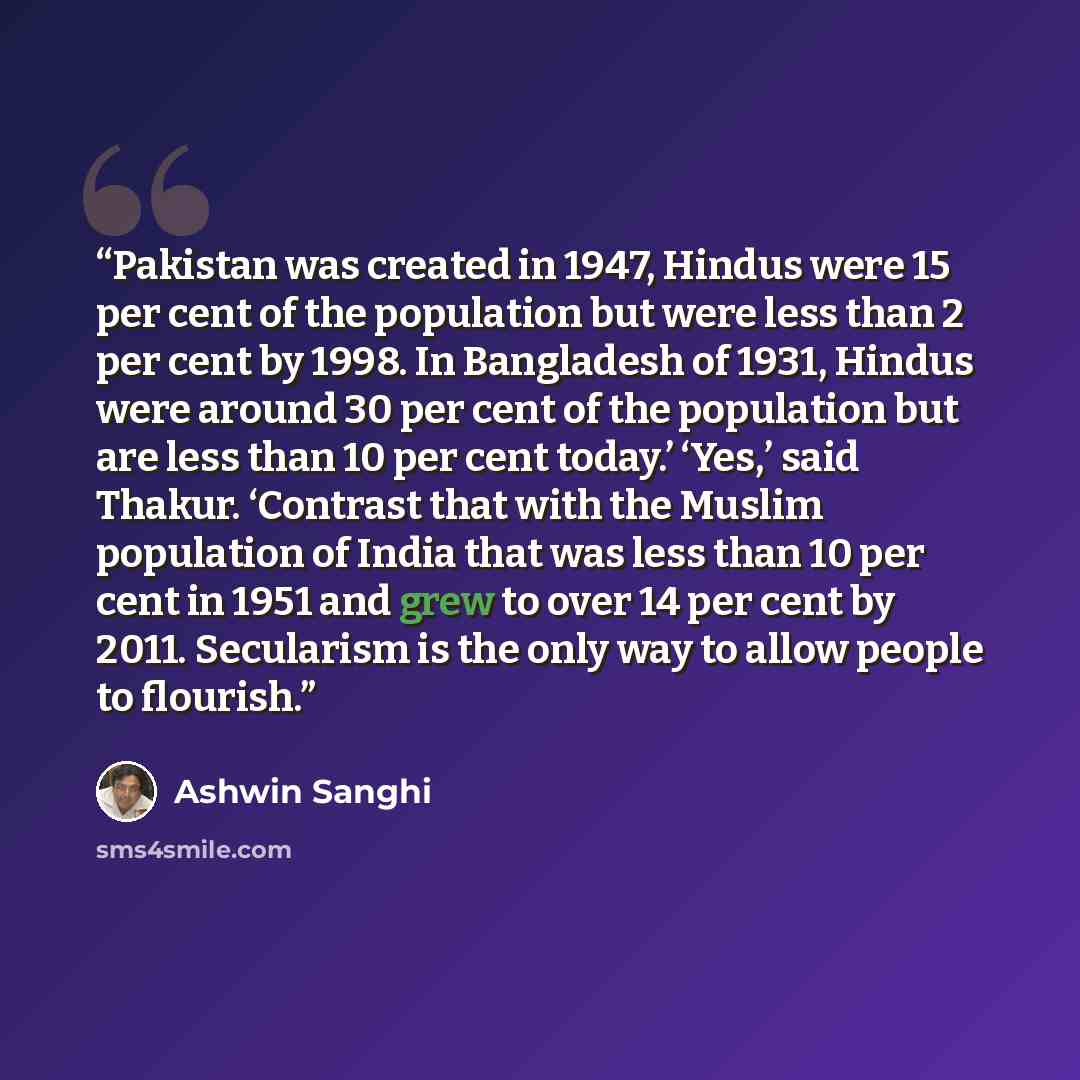 “Pakistan was created in 1947, Hindus were 15 per cent of the population but were less than 2 per cent by 1998. In Bangladesh of 1931, Hindus were around 30 per cent of the population but are less than 10 per cent today.’ ‘Yes,’ said Thakur. ‘Contrast that with the Muslim population of India that…” quote by Ashwin Sanghi