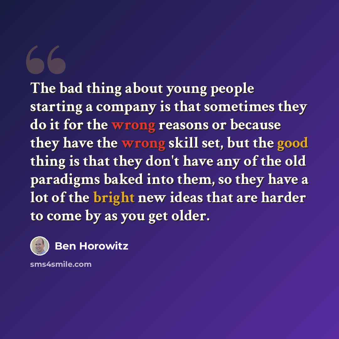 “The bad thing about young people starting a company is that sometimes they do it for the wrong reasons or because they have the wrong skill set, but the good thing is that they don't have any of the old paradigms baked into them, so they have a lot of the bright new ideas that are harder to come…” quote by Ben Horowitz