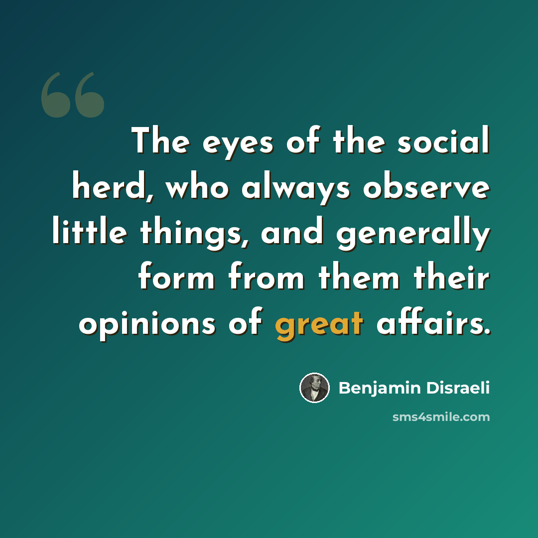 “The eyes of the social herd, who always observe little things, and generally form from them their opinions of great affairs.” quote by Benjamin Disraeli