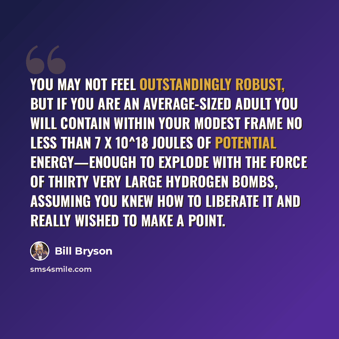 “You may not feel outstandingly robust, but if you are an average-sized adult you will contain within your modest frame no less than 7 X 10^18 joules of potential energy—enough to explode with the force of thirty very large hydrogen bombs, assuming you knew how to liberate it and really wished to…” quote by Bill Bryson