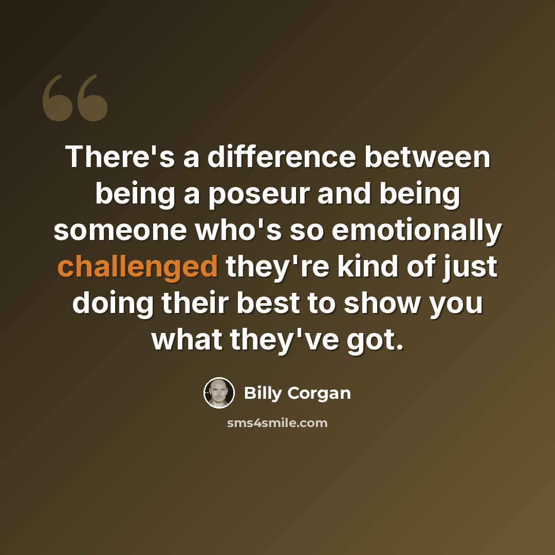 “There's a difference between being a poseur and being someone who's so emotionally challenged they're kind of just doing their best to show you what they've got.” quote by Billy Corgan