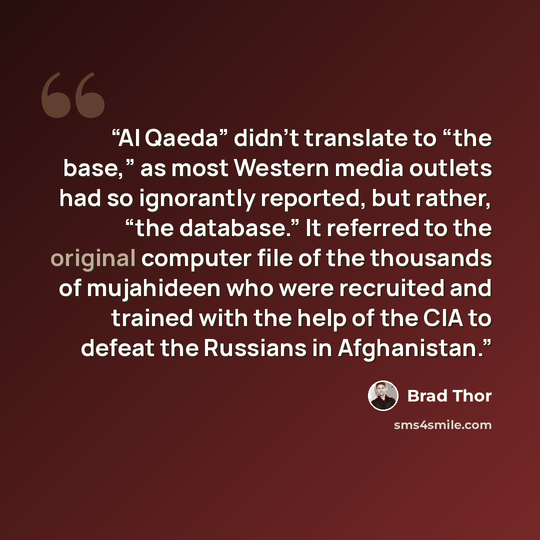 “Al Qaeda” didn’t translate to “the base,” as most Western media outlets had so ignorantly reported, but rather, “the database.” It referred to the original computer file of the thousands of mujahideen who were recruited and trained with the help of the CIA to defeat the Russians in Afghanistan.” quote by Brad Thor