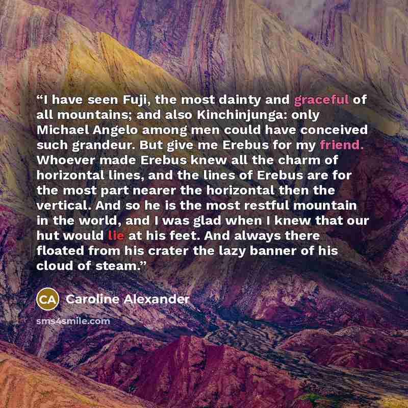“I have seen Fuji, the most dainty and graceful of all mountains; and also Kinchinjunga: only Michael Angelo among men could have conceived such grandeur. But give me Erebus for my friend. Whoever made Erebus knew all the charm of horizontal lines, and the lines of Erebus are for the most part…” quote by Caroline Alexander