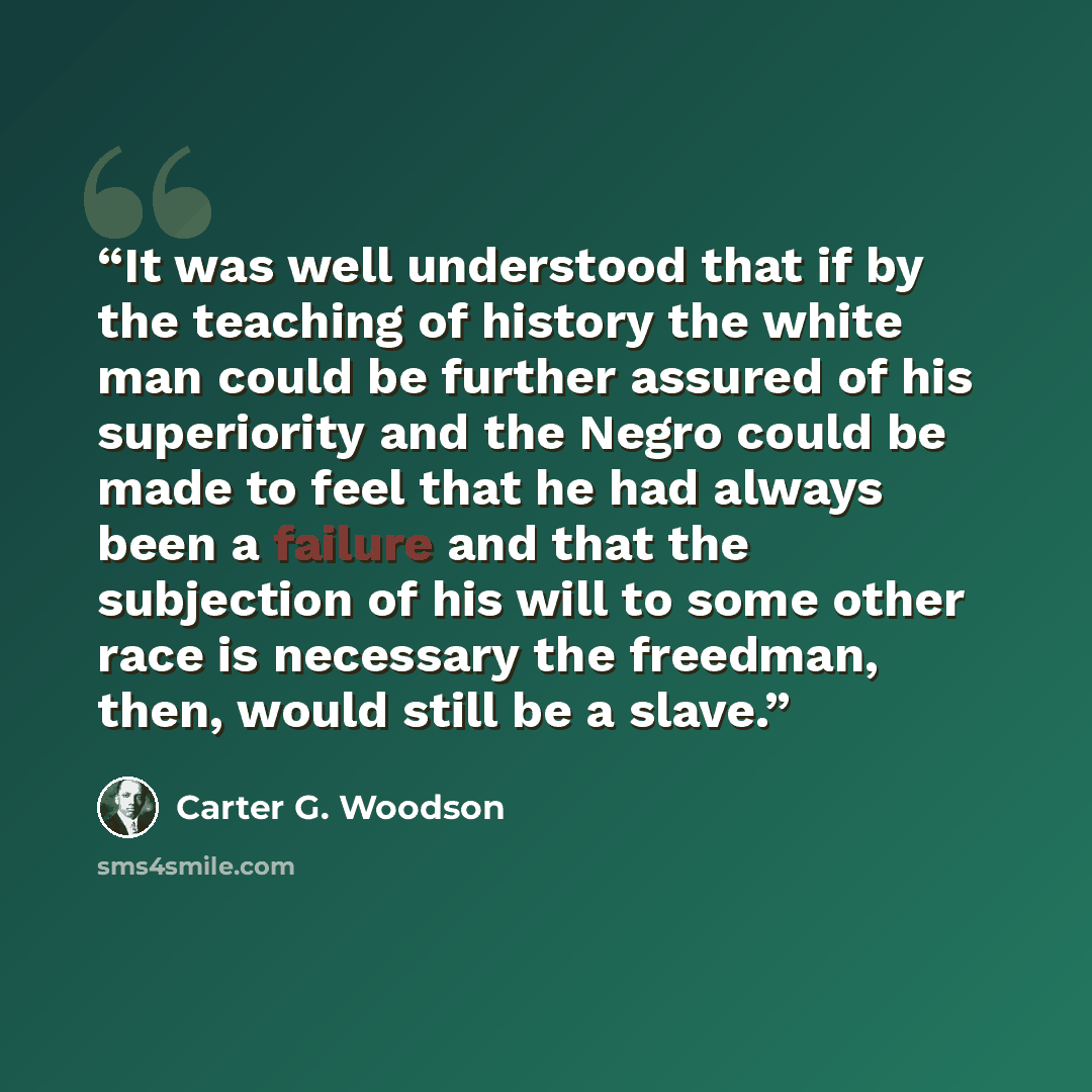 “It was well understood that if by the teaching of history the white man could be further assured of his superiority and the Negro could be made to feel that he had always been a failure and that the subjection of his will to some other race is necessary the freedman, then, would still be a slave.” quote by Carter G. Woodson