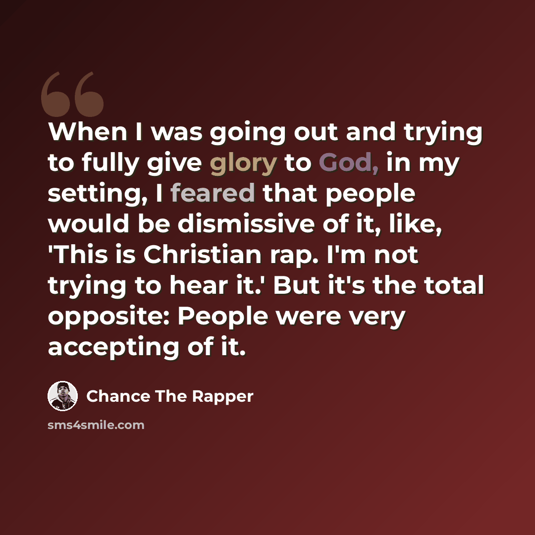 “When I was going out and trying to fully give glory to God, in my setting, I feared that people would be dismissive of it, like, 'This is Christian rap. I'm not trying to hear it.' But it's the total opposite: People were very accepting of it.” quote by Chance The Rapper
