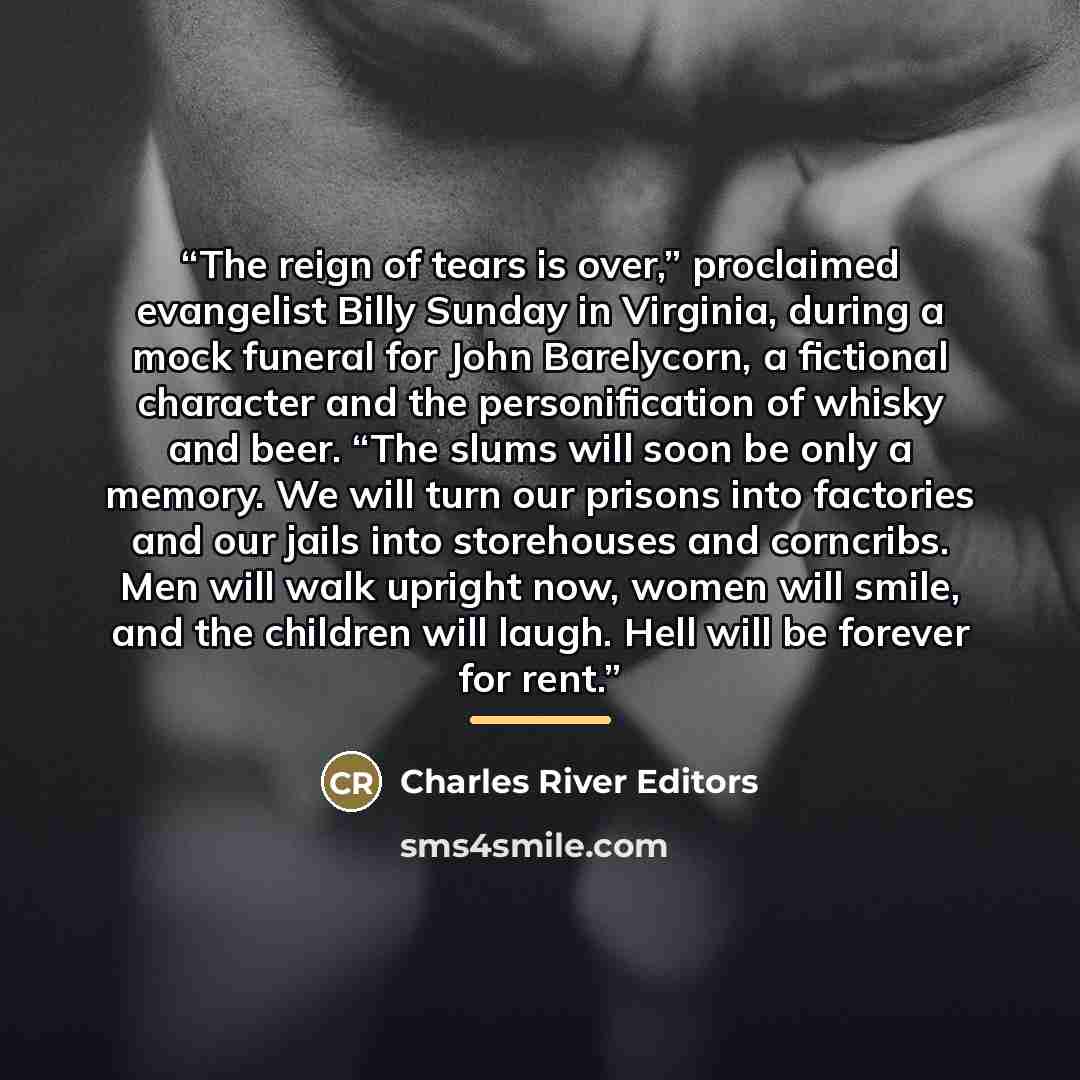 “The reign of tears is over,” proclaimed evangelist Billy Sunday in Virginia, during a mock funeral for John Barelycorn, a fictional character and the personification of whisky and beer. “The slums will soon be only a memory. We will turn our prisons into factories and our jails into storehouses…” quote by Charles River Editors
