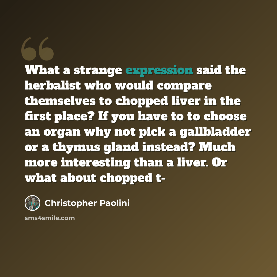 “What a strange expression said the herbalist who would compare themselves to chopped liver in the first place? If you have to to choose an organ why not pick a gallbladder or a thymus gland instead? Much more interesting than a liver. Or what about chopped t-” quote by Christopher Paolini