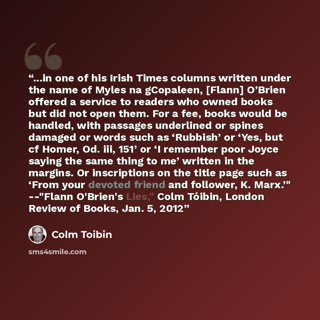 “...in one of his Irish Times columns written under the name of Myles na gCopaleen, [Flann] O’Brien offered a service to readers who owned books but did not open them. For a fee, books would be handled, with passages underlined or spines damaged or words such as ‘Rubbish’ or ‘Yes, but cf Homer, Od…” quote by Colm Tóibin