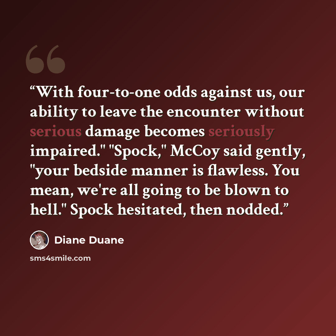 “With four-to-one odds against us, our ability to leave the encounter without serious damage becomes seriously impaired." "Spock," McCoy said gently, "your bedside manner is flawless. You mean, we're all going to be blown to hell." Spock hesitated, then nodded.” quote by Diane Duane
