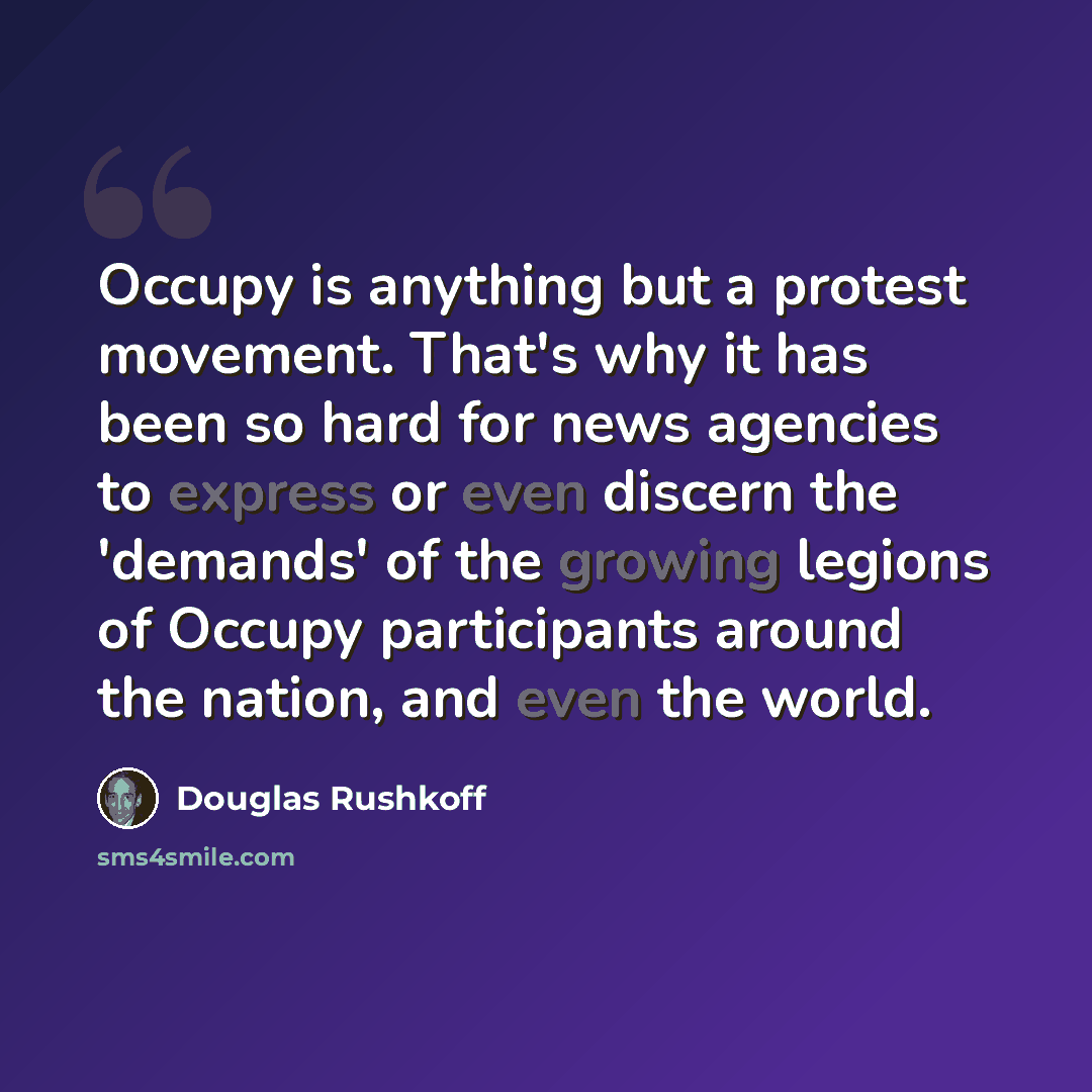 “Occupy is anything but a protest movement. That's why it has been so hard for news agencies to express or even discern the 'demands' of the growing legions of Occupy participants around the nation, and even the world.” quote by Douglas Rushkoff
