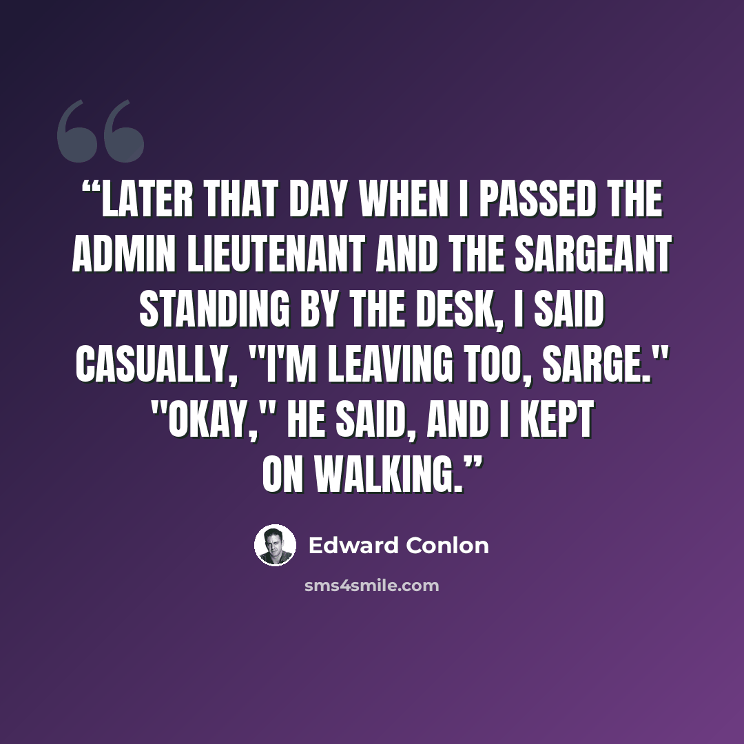“Later that day when I passed the Admin lieutenant and the Sargeant standing by the Desk, I said casually, "I'm leaving too, Sarge." "Okay," he said, and I kept on walking.” quote by Edward Conlon