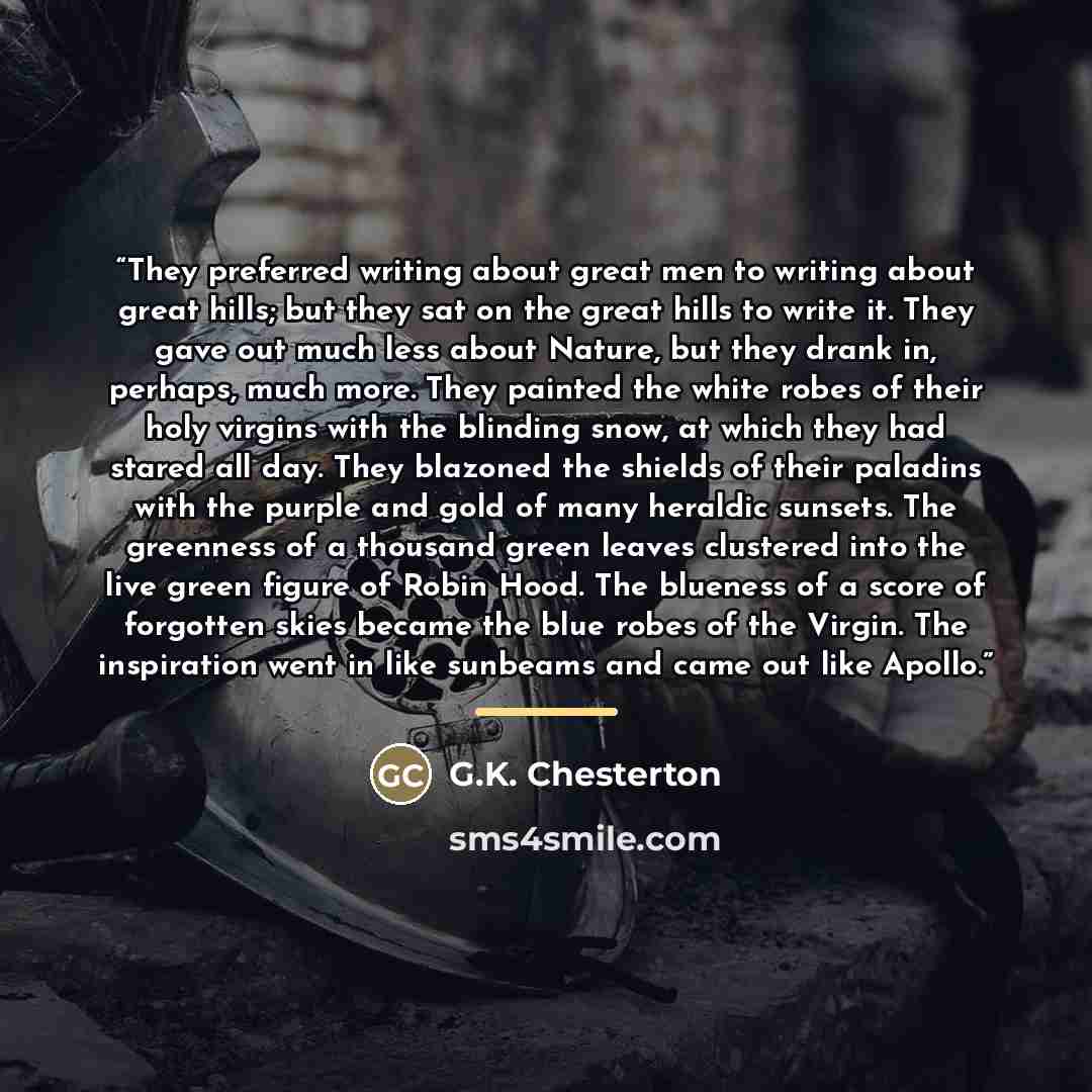 “They preferred writing about great men to writing about great hills; but they sat on the great hills to write it. They gave out much less about Nature, but they drank in, perhaps, much more. They painted the white robes of their holy virgins with the blinding snow, at which they had stared all…” quote by G.K. Chesterton