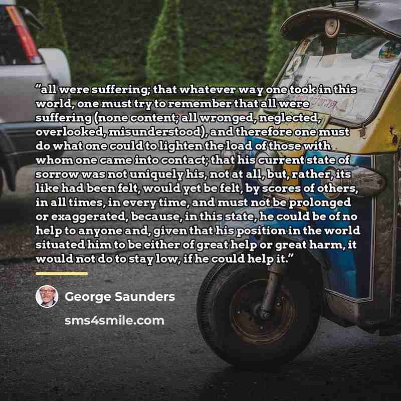 “all were suffering; that whatever way one took in this world, one must try to remember that all were suffering (none content; all wronged, neglected, overlooked, misunderstood), and therefore one must do what one could to lighten the load of those with whom one came into contact; that his current…” quote by George Saunders