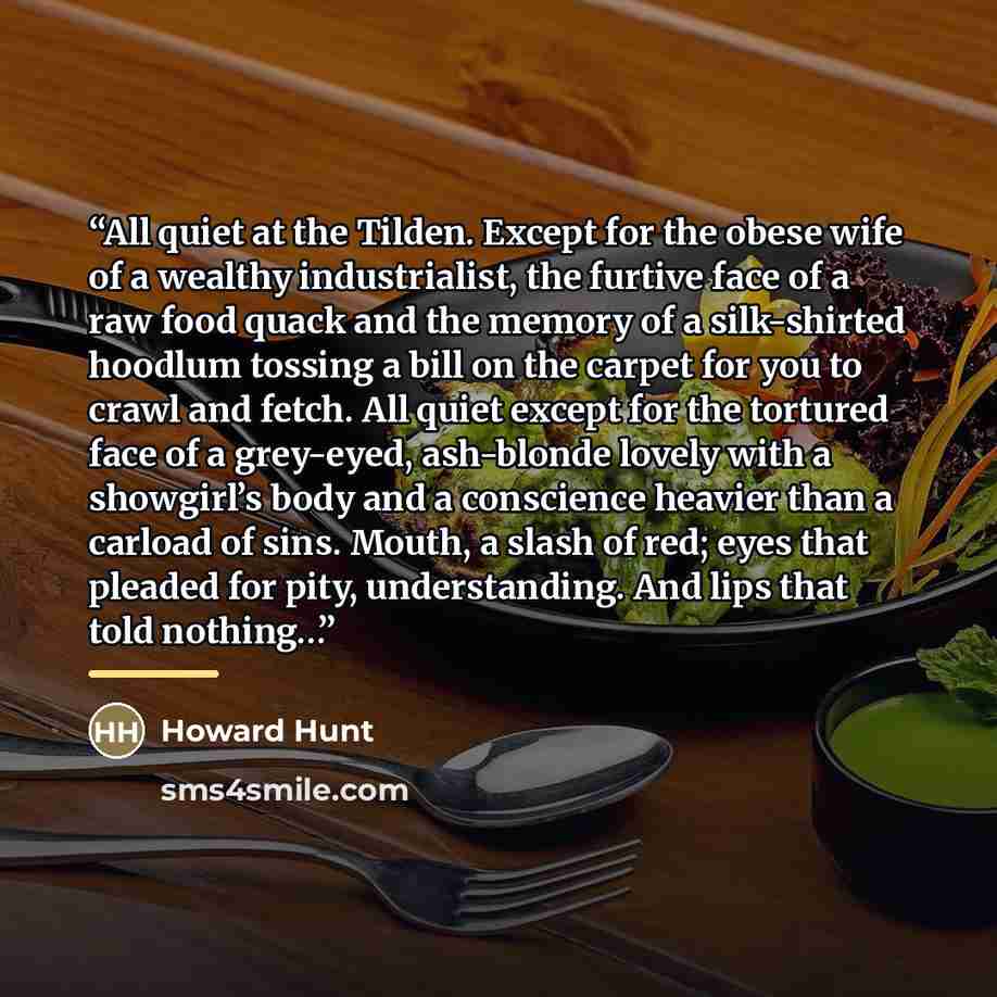 “All quiet at the Tilden. Except for the obese wife of a wealthy industrialist, the furtive face of a raw food quack and the memory of a silk-shirted hoodlum tossing a bill on the carpet for you to crawl and fetch. All quiet except for the tortured face of a grey-eyed, ash-blonde lovely with a…” quote by Howard Hunt