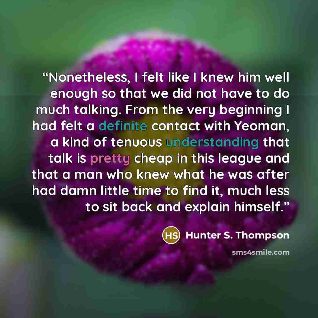 “Nonetheless, I felt like I knew him well enough so that we did not have to do much talking. From the very beginning I had felt a definite contact with Yeoman, a kind of tenuous understanding that talk is pretty cheap in this league and that a man who knew what he was after had damn little time to…” quote by Hunter S. Thompson