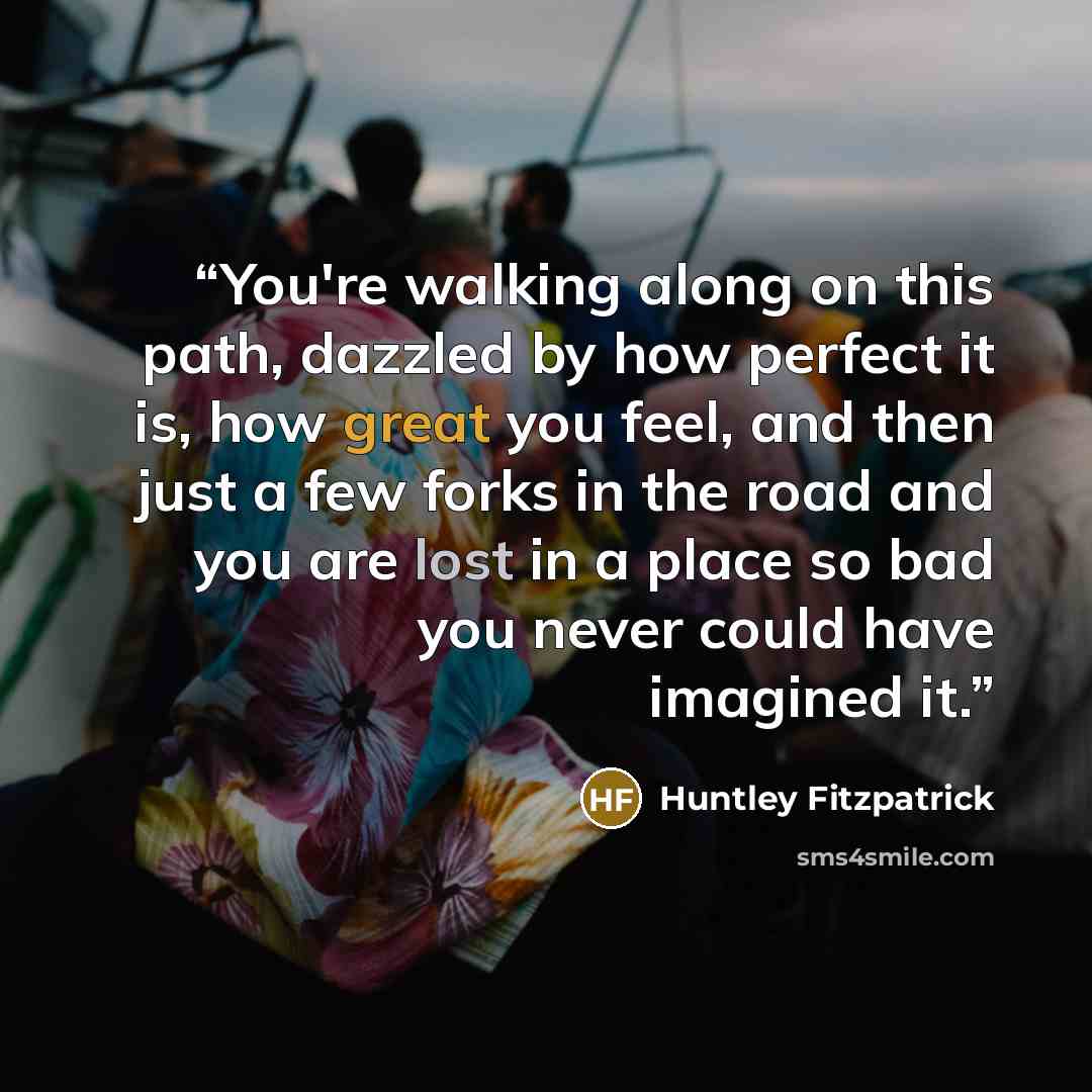 “You're walking along on this path, dazzled by how perfect it is, how great you feel, and then just a few forks in the road and you are lost in a place so bad you never could have imagined it.” quote by Huntley Fitzpatrick