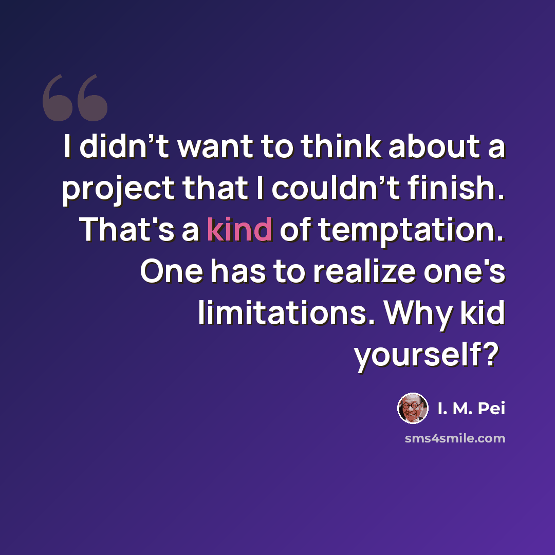 “I didn't want to think about a project that I couldn't finish. That's a kind of temptation. One has to realize one's limitations. Why kid yourself? ﻿” quote by I. M. Pei