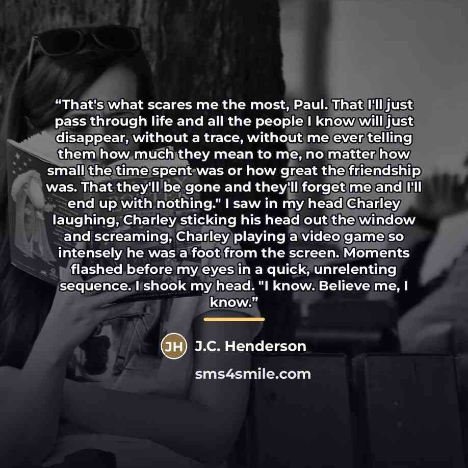 “That's what scares me the most, Paul. That I'll just pass through life and all the people I know will just disappear, without a trace, without me ever telling them how much they mean to me, no matter how small the time spent was or how great the friendship was. That they'll be gone and they'll…” quote by J.C. Henderson