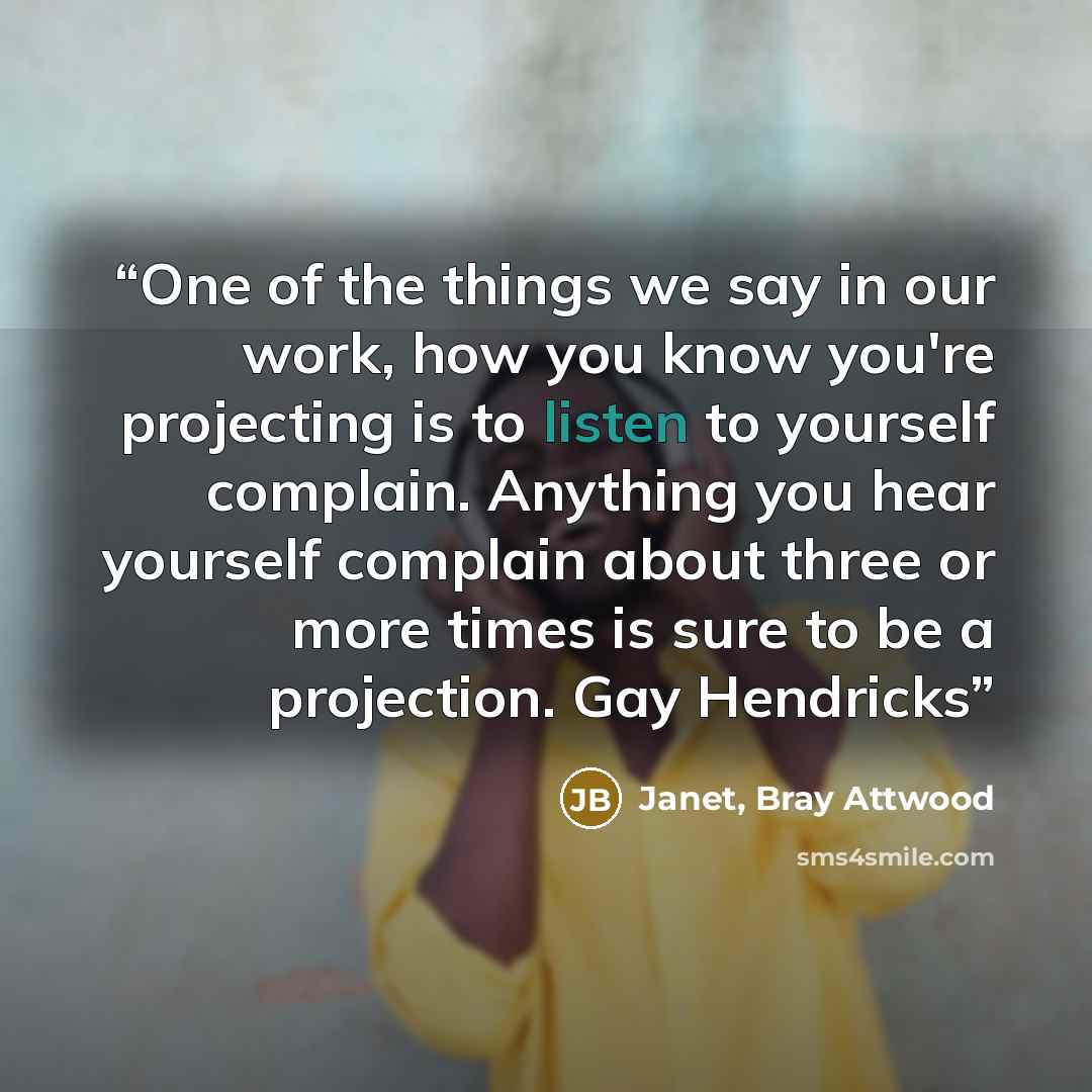 “One of the things we say in our work, how you know you're projecting is to listen to yourself complain. Anything you hear yourself complain about three or more times is sure to be a projection. Gay Hendricks” quote by Janet, Bray Attwood
