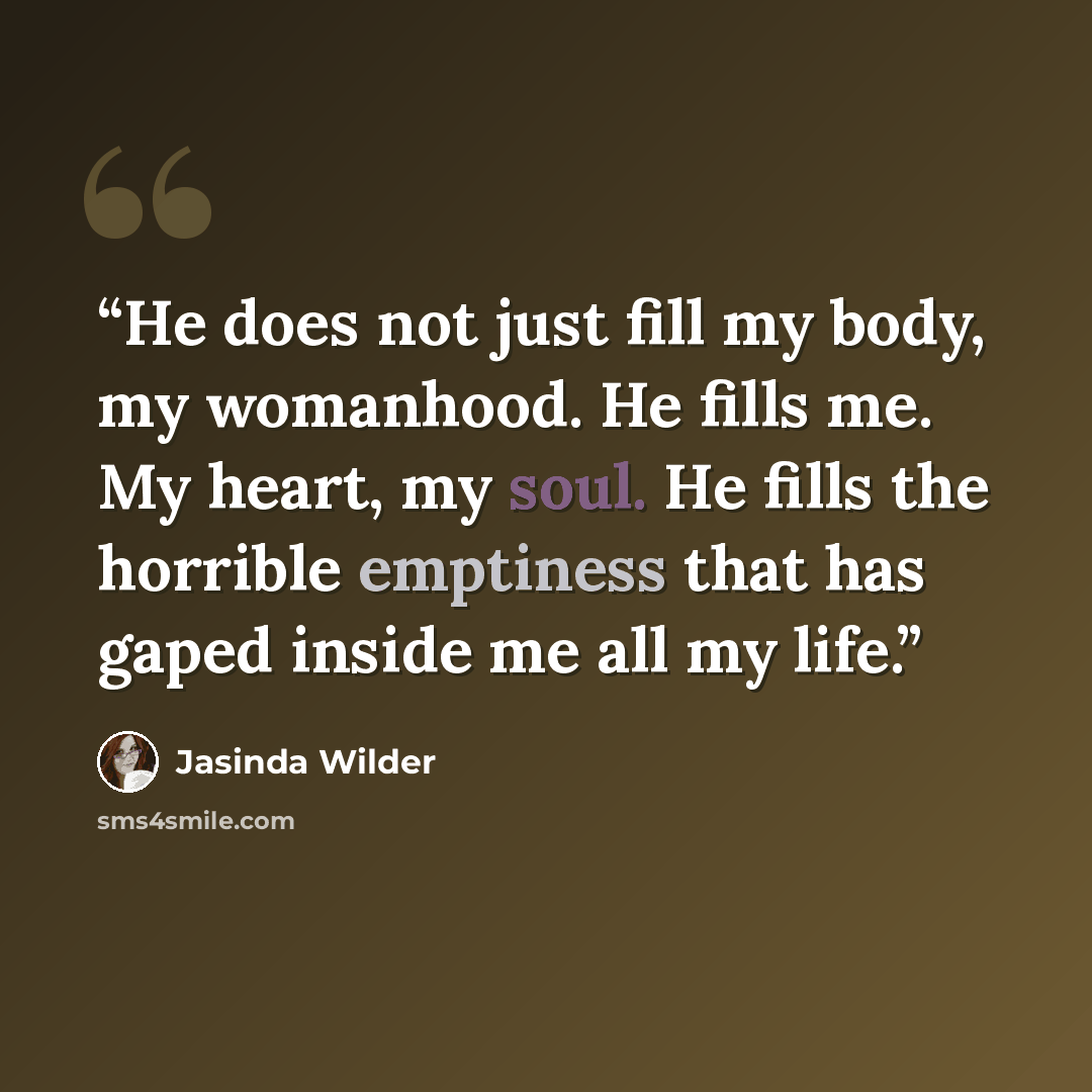 “He does not just fill my body, my womanhood. He fills me. My heart, my soul. He fills the horrible emptiness that has gaped inside me all my life.” quote by Jasinda Wilder