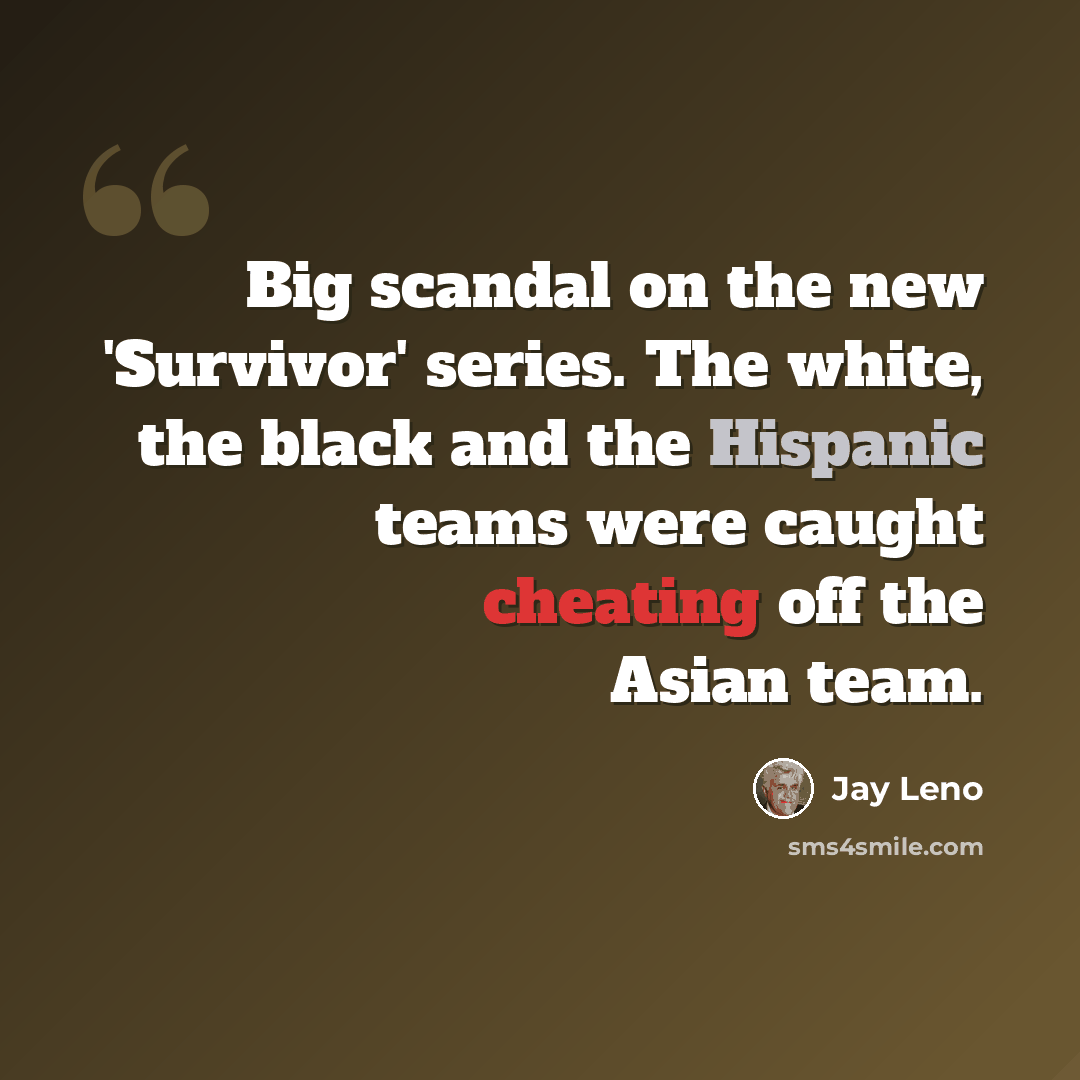 “Big scandal on the new 'Survivor' series. The white, the black and the Hispanic teams were caught cheating off the Asian team.” quote by Jay Leno