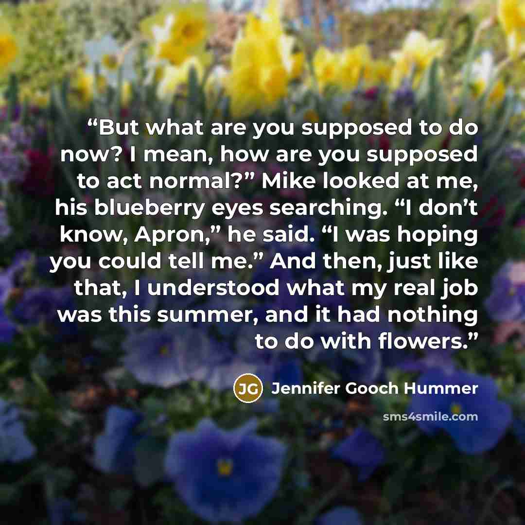 “But what are you supposed to do now? I mean, how are you supposed to act normal?” Mike looked at me, his blueberry eyes searching. “I don’t know, Apron,” he said. “I was hoping you could tell me.” And then, just like that, I understood what my real job was this summer, and it had nothing to do…” quote by Jennifer Gooch Hummer