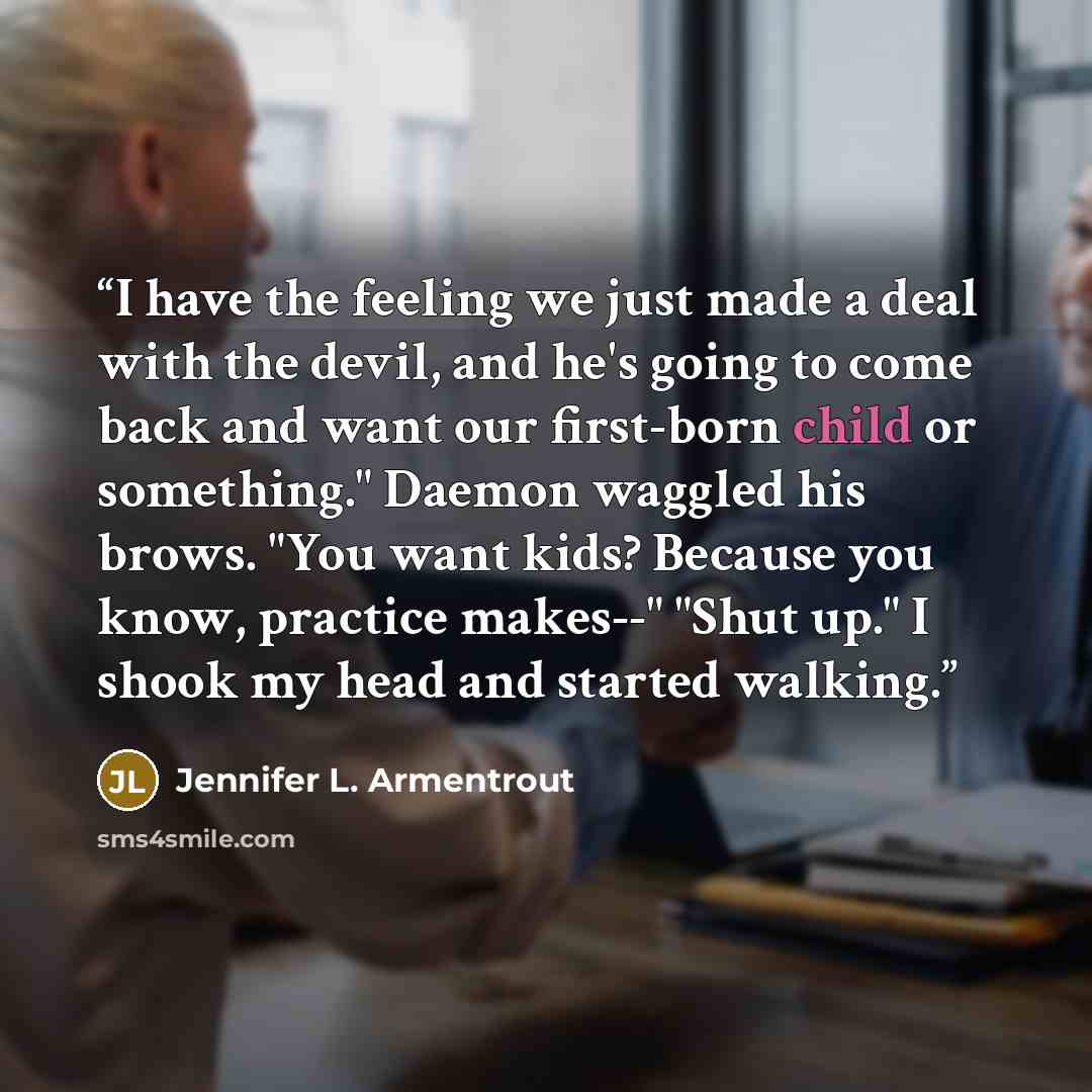 “I have the feeling we just made a deal with the devil, and he's going to come back and want our first-born child or something." Daemon waggled his brows. "You want kids? Because you know, practice makes--" "Shut up." I shook my head and started walking.” quote by Jennifer L. Armentrout