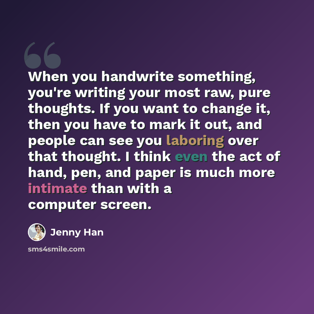 “When you handwrite something, you're writing your most raw, pure thoughts. If you want to change it, then you have to mark it out, and people can see you laboring over that thought. I think even the act of hand, pen, and paper is much more intimate than with a computer screen.” quote by Jenny Han