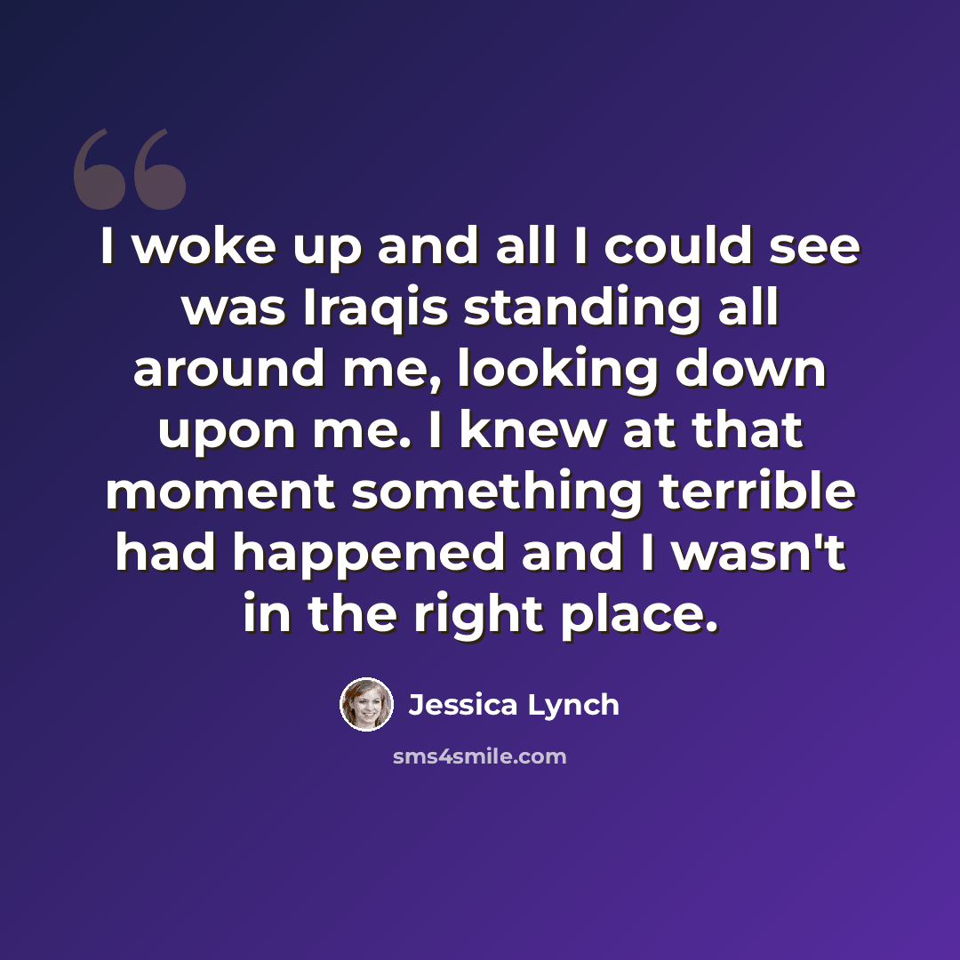 “I woke up and all I could see was Iraqis standing all around me, looking down upon me. I knew at that moment something terrible had happened and I wasn't in the right place.” quote by Jessica Lynch