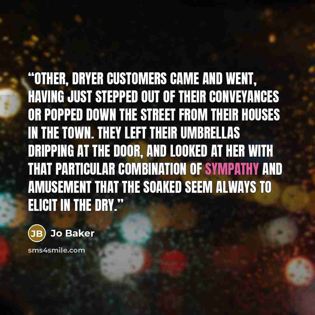 “Other, dryer customers came and went, having just stepped out of their conveyances or popped down the street from their houses in the town. They left their umbrellas dripping at the door, and looked at her with that particular combination of sympathy and amusement that the soaked seem always to…” quote by Jo Baker