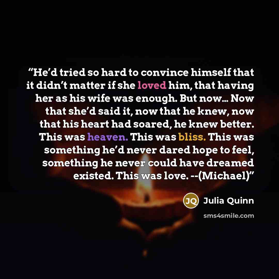 “He’d tried so hard to convince himself that it didn’t matter if she loved him, that having her as his wife was enough. But now… Now that she’d said it, now that he knew, now that his heart had soared, he knew better. This was heaven. This was bliss. This was something he’d never dared hope to…” quote by Julia Quinn