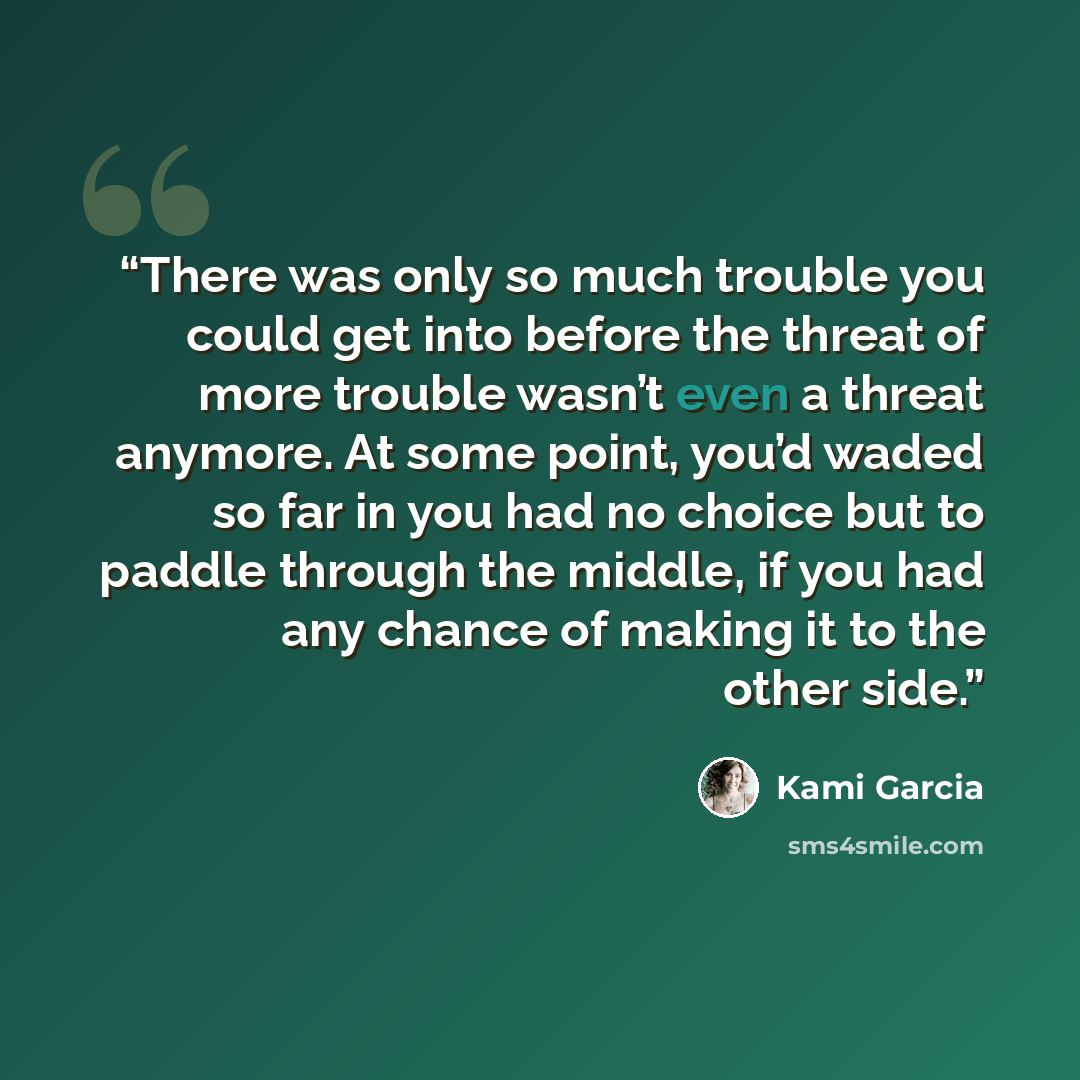 “There was only so much trouble you could get into before the threat of more trouble wasn’t even a threat anymore. At some point, you’d waded so far in you had no choice but to paddle through the middle, if you had any chance of making it to the other side.” quote by Kami Garcia