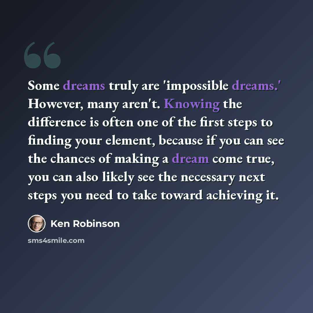 “Some dreams truly are 'impossible dreams.' However, many aren't. Knowing the difference is often one of the first steps to finding your element, because if you can see the chances of making a dream come true, you can also likely see the necessary next steps you need to take toward achieving it.” quote by Ken Robinson