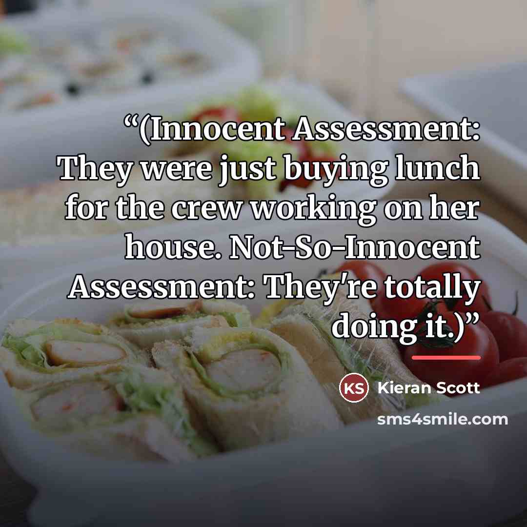 “(Innocent Assessment: They were just buying lunch for the crew working on her house. Not-So-Innocent Assessment: They're totally doing it.)” quote by Kieran Scott