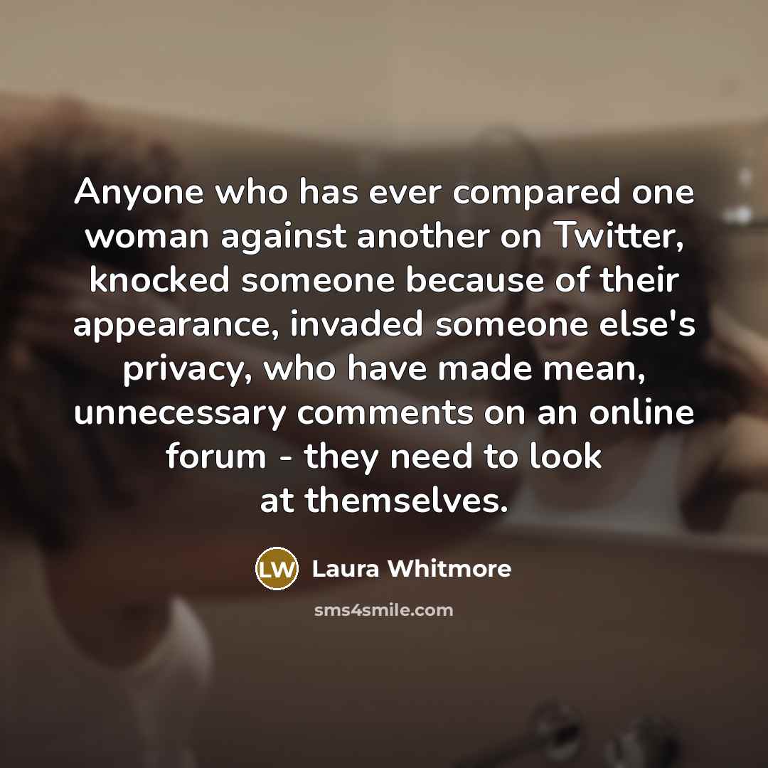 “Anyone who has ever compared one woman against another on Twitter, knocked someone because of their appearance, invaded someone else's privacy, who have made mean, unnecessary comments on an online forum - they need to look at themselves.” quote by Laura Whitmore