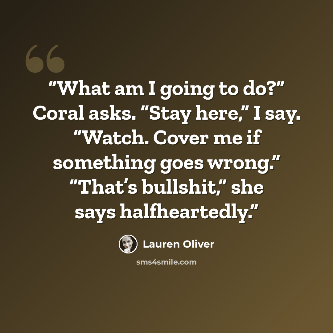 “What am I go­ing to do?” Coral asks. “Stay here,” I say. “Watch. Cov­er me if some­thing goes wrong.” “That’s bull­shit,” she says half­heart­ed­ly.” quote by Lauren Oliver