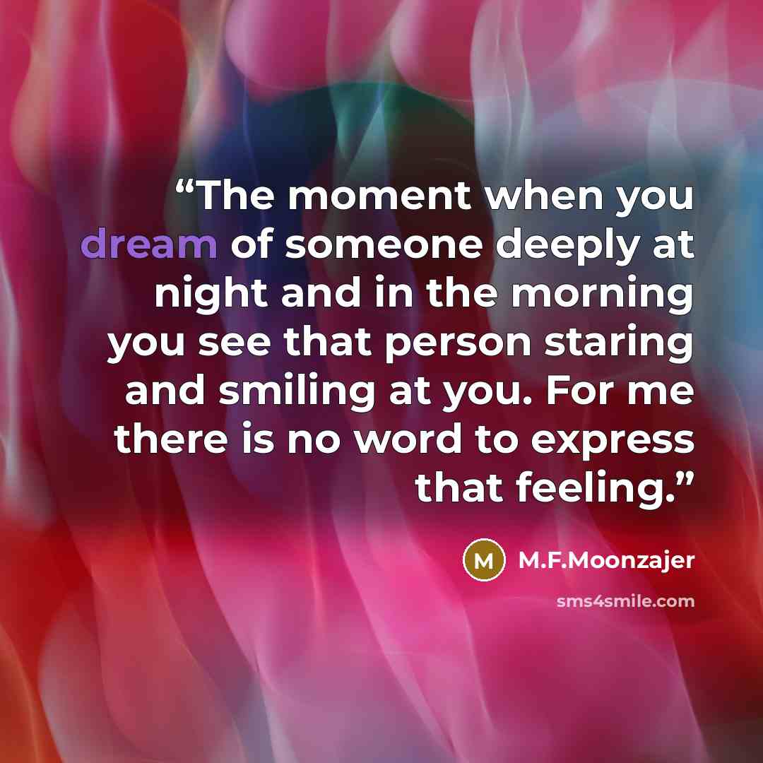 “The moment when you dream of someone deeply at night and in the morning you see that person staring and smiling at you. For me there is no word to express that feeling.” quote by M.F.Moonzajer