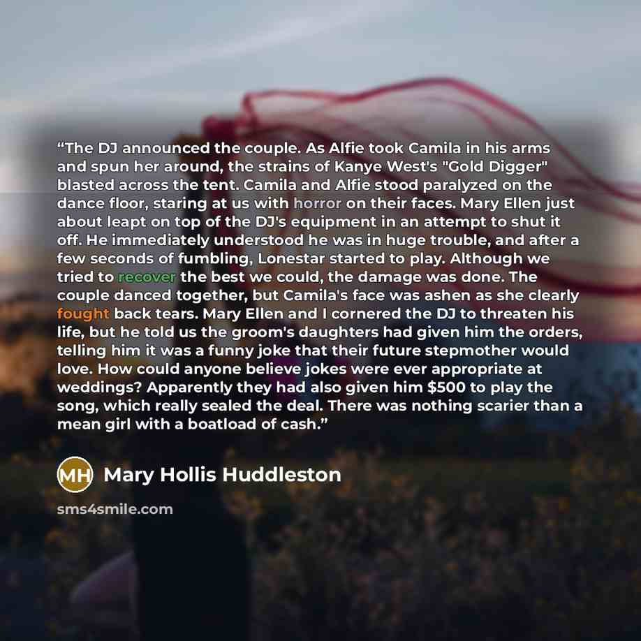 “The DJ announced the couple. As Alfie took Camila in his arms and spun her around, the strains of Kanye West's "Gold Digger" blasted across the tent. Camila and Alfie stood paralyzed on the dance floor, staring at us with horror on their faces. Mary Ellen just about leapt on top of the DJ's…” quote by Mary Hollis Huddleston