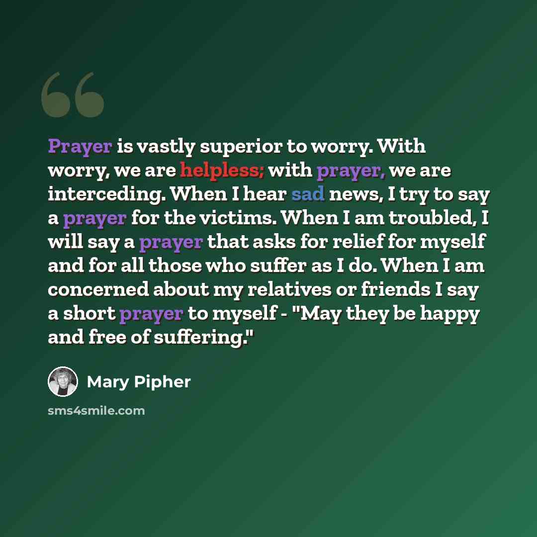 “Prayer is vastly superior to worry. With worry, we are helpless; with prayer, we are interceding. When I hear sad news, I try to say a prayer for the victims. When I am troubled, I will say a prayer that asks for relief for myself and for all those who suffer as I do. When I am concerned about my…” quote by Mary Pipher