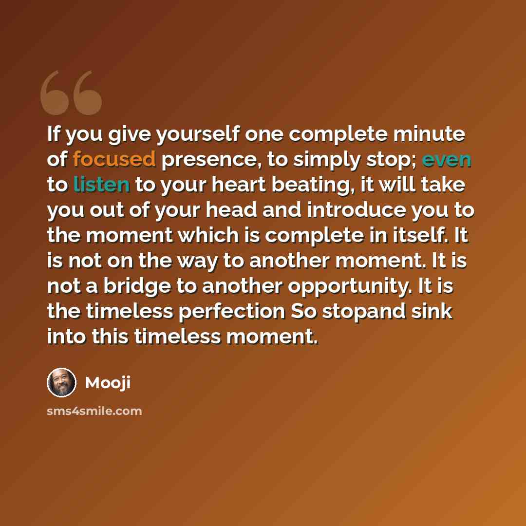 “If you give yourself one complete minute of focused presence, to simply stop; even to listen to your heart beating, it will take you out of your head and introduce you to the moment which is complete in itself. It is not on the way to another moment. It is not a bridge to another opportunity. It…” quote by Mooji
