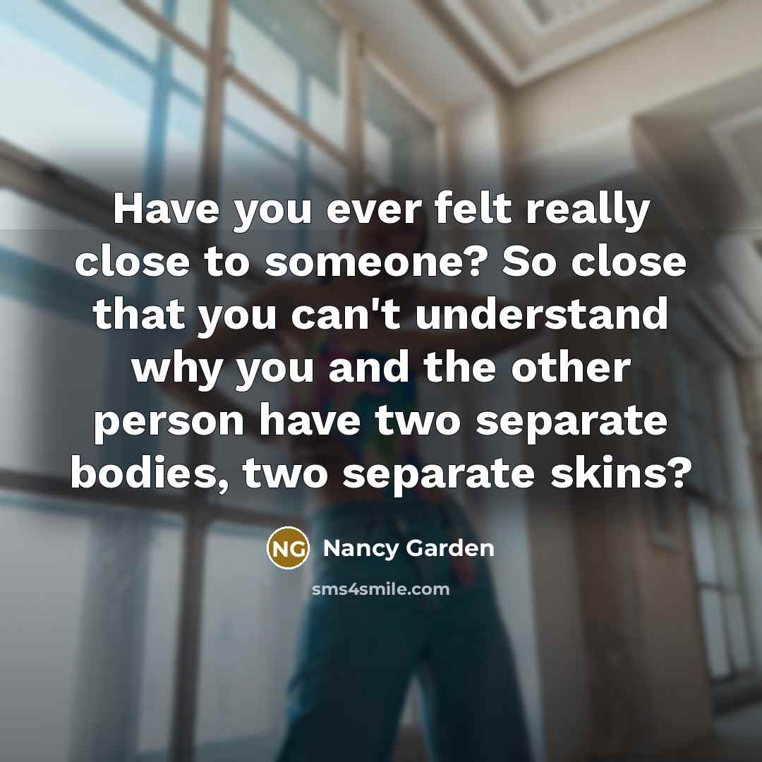 “Have you ever felt really close to someone? So close that you can't understand why you and the other person have two separate bodies, two separate skins?” quote by Nancy Garden
