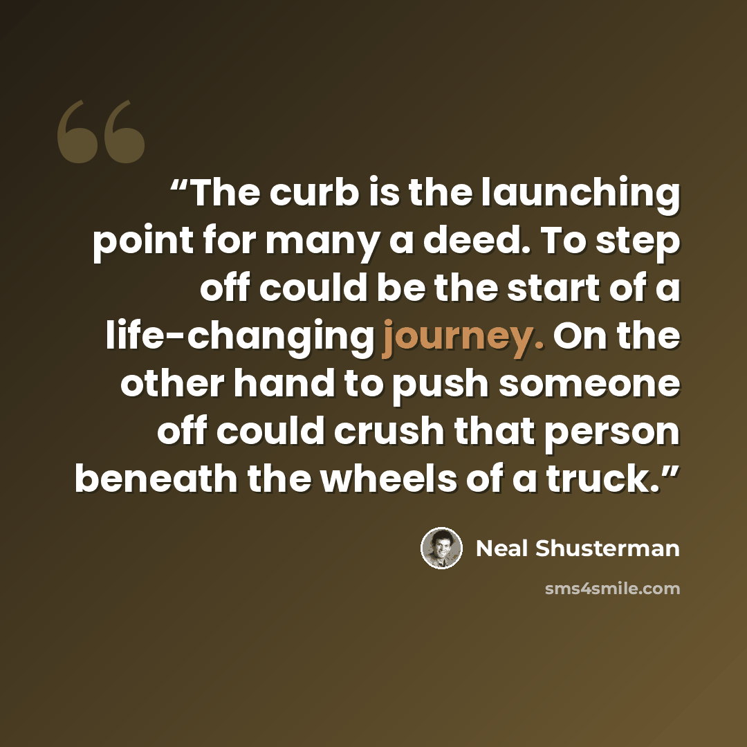 “The curb is the launching point for many a deed. To step off could be the start of a life-changing journey. On the other hand to push someone off could crush that person beneath the wheels of a truck.” quote by Neal Shusterman