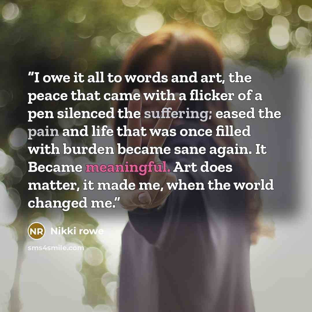 “I owe it all to words and art, the peace that came with a flicker of a pen silenced the suffering; eased the pain and life that was once filled with burden became sane again. It Became meaningful. Art does matter, it made me, when the world changed me.” quote by Nikki Rowe