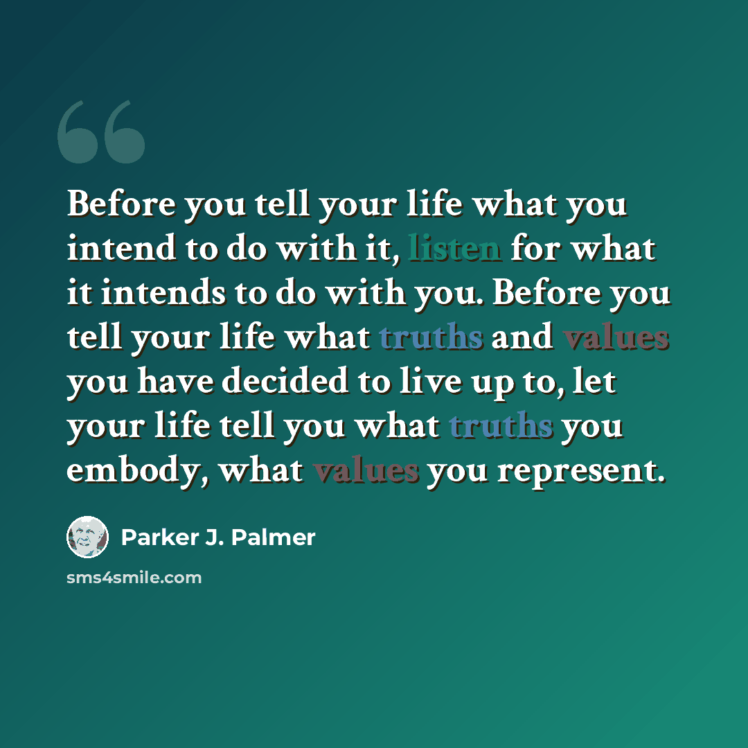 “Before you tell your life what you intend to do with it, listen for what it intends to do with you. Before you tell your life what truths and values you have decided to live up to, let your life tell you what truths you embody, what values you represent.” quote by Parker J. Palmer